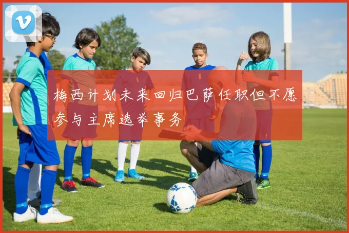 梅西计划未来回归巴萨任职但不愿参与主席选举事务