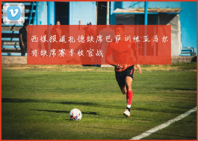 西媒报道孔德缺席巴萨训练亚马尔将缺席赛季收官战