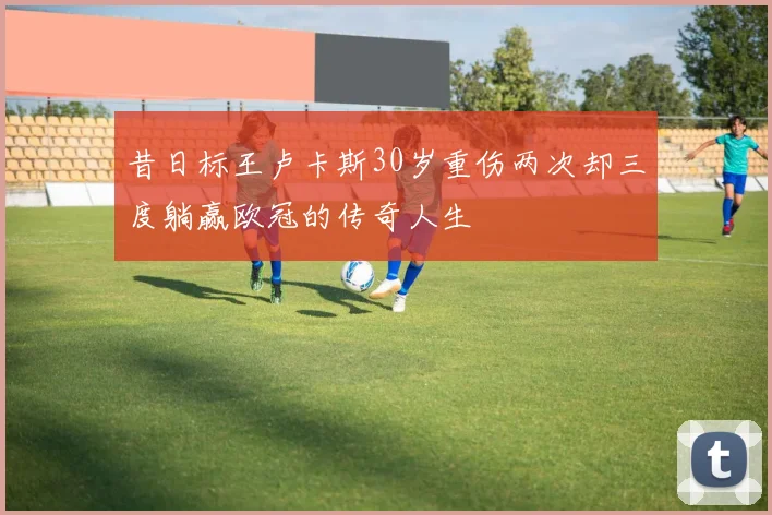 昔日标王卢卡斯30岁重伤两次却三度躺赢欧冠的传奇人生