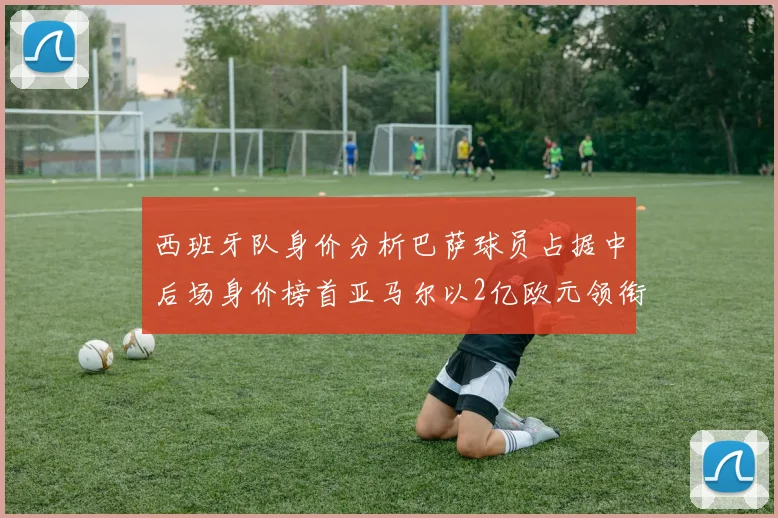 西班牙队身价分析巴萨球员占据中后场身价榜首亚马尔以2亿欧元领衔