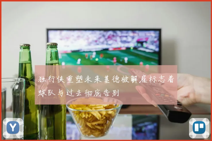 独行侠重塑未来基德被解雇标志着球队与过去彻底告别
