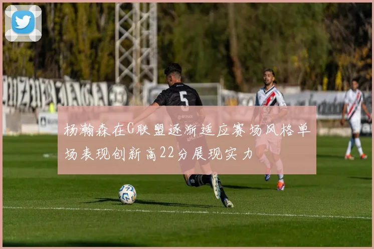 杨瀚森在G联盟逐渐适应赛场风格单场表现创新高22分展现实力