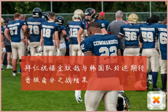 拜仁祝福金玟哉与韩国队好运期待晋级南非之战结果
