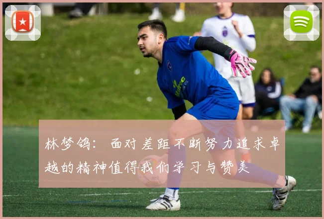 林梦鸽：面对差距不断努力追求卓越的精神值得我们学习与赞美