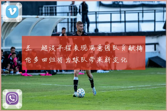 王燊超谈半程表现满意团队贡献梅伦多回归将为球队带来新变化
