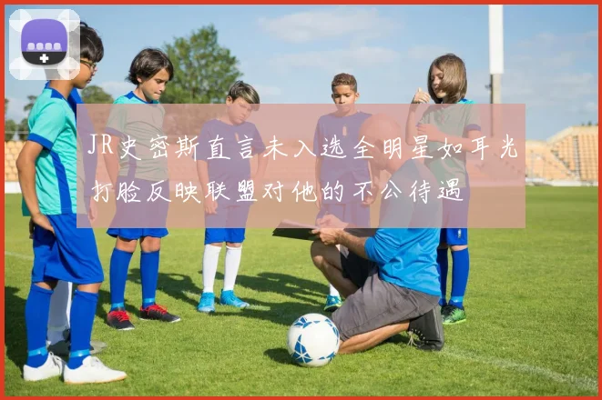 JR史密斯直言未入选全明星如耳光打脸反映联盟对他的不公待遇