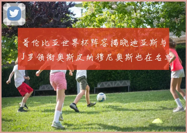 哥伦比亚世界杯阵容揭晓迪亚斯与J罗领衔奥斯皮纳穆尼奥斯也在名单中