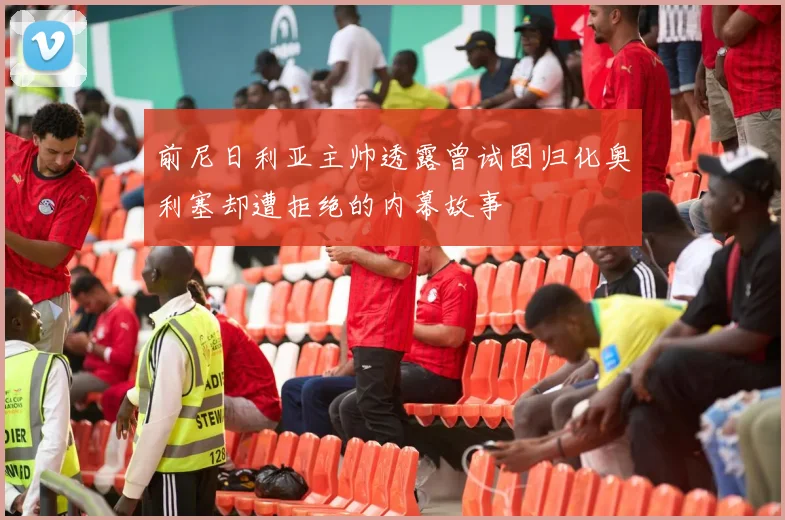 前尼日利亚主帅透露曾试图归化奥利塞却遭拒绝的内幕故事