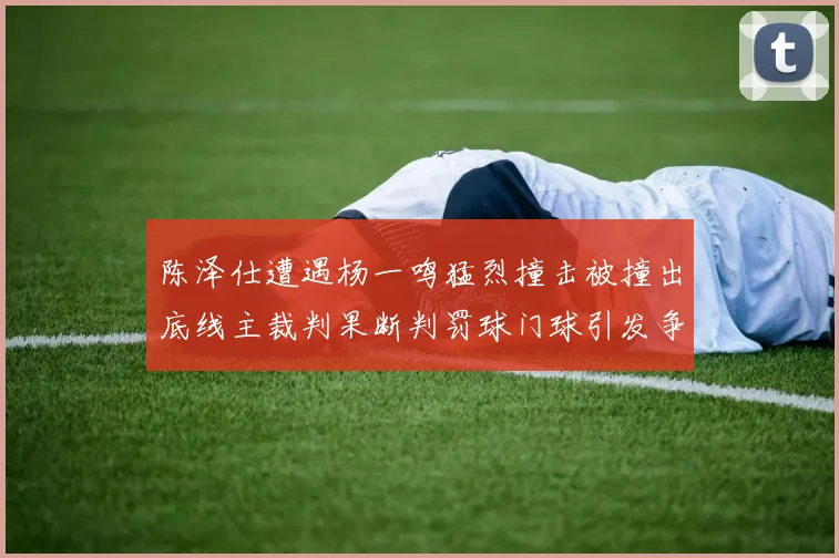 陈泽仕遭遇杨一鸣猛烈撞击被撞出底线主裁判果断判罚球门球引发争议
