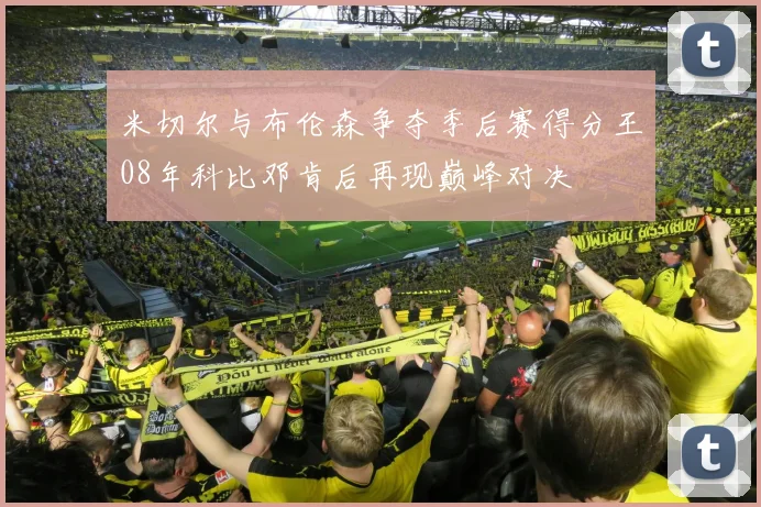 米切尔与布伦森争夺季后赛得分王08年科比邓肯后再现巅峰对决