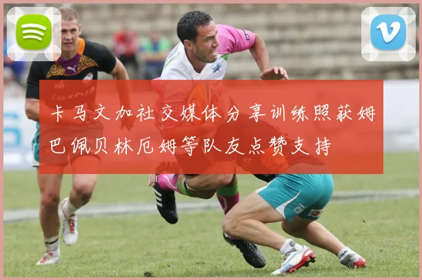 卡马文加社交媒体分享训练照获姆巴佩贝林厄姆等队友点赞支持